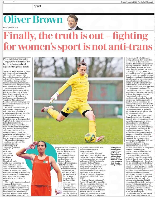 Finally, the truth is out – fighting for women’s sport is not anti-trans Press watchdog vindicates Telegraph by ruling that the key term ‘biological male’ is justified in gender debate The Daily Telegraph7 Mar 2025Oliver Brown Chief Sports Writer  Battleground: Sutton United women’s trans goalkeeper Blair Hamilton (above); boxer Imane Khelif triumphs at the Paris Olympics (left) despite failing sex tests Sex is real, and it matters. In sport, this elemental truth cannot be affirmed loudly enough. It is impossible to mount any effective defence of the female category without first stating why the inclusion of transgender athletes compromises its integrity, namely because they are biologically male.  When the fundamental physiological differences related to sex – whether muscle mass, bone density, or cardiovascular capacity – directly influence performance and fairness, the very term “biological male” becomes a crucial clarifying term for the characteristics that affect competition.  So far, so uncontroversial, you might think. And yet when I described Blair Hamilton, a transgender goalkeeper signed for Sutton United Women by a transgender manager, as a biological male in these pages last September, the player complained to the Independent Press Standards Organisation that the label constituted a “transphobic dog whistle”. According to this argument, the description disregarded Hamilton’s “lived experience and affirmed gender identity”, not to mention “personal journey as a transgender woman”.  Six months on, the press watchdog has rejected this complaint, instead determining that Telegraph Sport’s use of the term was “genuinely relevant” to the issues raised by a biologically male goalkeeper competing for a female football team.  “The committee did not consider that the term in the context in which it had been used was belittling or demeaning to the complainant, nor insulting in a manner that it considered pejorative or prejudicial,” it added.  The verdict marks a significant watershed. It can seem sometimes in this debate as if we have passed through the looking glass, with years of pandering to self-id lobbyists threatening a situation where athletes had to be accepted as whatever sex they purported to be. Somehow, this fallacy reached the highest levels of global sport, with the International Olympic Committee’s former medical director Dr Richard Budgett infamously declaring in 2021: “Everybody accepts that trans women are women.” Au contraire, Dr Budgett. In 2025, the conclusion of the UK press regulator flies in the face of that ludicrous pronouncement, supporting a report that trans women are in fact biological males – and establishing that it is legitimate for journalists to remind their readers of this essential, indisputable fact.  Welcoming the Telegraph vindication, Reem Alsalem, the United Nations special rapporteur on violence against women and girls, said of IPSO’S “genuinely relevant” finding: “Sports encapsulate the relevance in very compelling ways. I still can’t believe that biological sex is considered in many circles to be equivalent to the N-word: heretical, outdated, delusional, irrelevant, and hateful. This in 2025.”  Sharron Davies, swimming’s former Olympic silver medallist who has campaigned tirelessly for fair sport for women, said: “I’m extremely happy to see that common sense has won the day and that we can call male footballers stealing places from female athletes, in a category for females, exactly what they are: biological males. How insane that we are even in this ridiculous position. I thank the Telegraph for fighting for fair and safe sport for all our young women. We must stand together and say, ‘No more’.”  The IPSO ruling places the immutable laws of human biology above emotive personal testimony. Hamilton, who in addition to being a goalkeeper in a women’s team is an academic specialising in the impact of gender-affirmative care on the athletic performance of transgender athletes, had appealed for a definition of womanhood “beyond mere anatomy”, rejecting any reference to being biologically male on the grounds that this “inaccurately reflected an outdated understanding that did not account for the complexity of gender”. Except anatomy is not some frivolous detail here. It is the centrepiece of the discussion: that men and women are different, and that the delineation of sports by sex serves as a crucial protection for fairness and safety.  For too long, there has been a form of coerced speech on this subject, where pronouns mattered more than practicalities, where affirmation was prized above accuracy. It is still enraging to recall Thomas Bach, the outgoing IOC president, declaring at the height of last summer’s boxing scandal at the Paris Olympics that womanhood could somehow be validated by an “F” in an athlete’s passport. But by degrees, the atmosphere is changing. Only last month, World Athletics announced plans to include a cheek swab test for all elite athletes who wanted to compete as women. The message is unmistakable: that the only true gauge of eligibility is biology.  Now journalists should no longer feel cowed into toeing the activists’ line. It is critical that all those seeking to report the science are not intimidated into falsifying reality or fooling their readership. I hope, too, that this IPSO decision has repercussions beyond the industry. I know of academics who have been furiously rebuked within their profession for going down the “biological male” route, even when they are guilty of nothing more than the faithful recording of facts. So, let us throw out the reflexive accusations of transphobia once and for all. This, ultimately, is about honest and transparent reporting of an issue at the heart of fair play. “Transphobic dog whistle”? How about just settling for the truth?  Article Name:Finally, the truth is out – fighting for women’s sport is not anti-trans Publication:The Daily Telegraph Author:Oliver Brown Chief Sports Writer Start Page:8 End Page:8