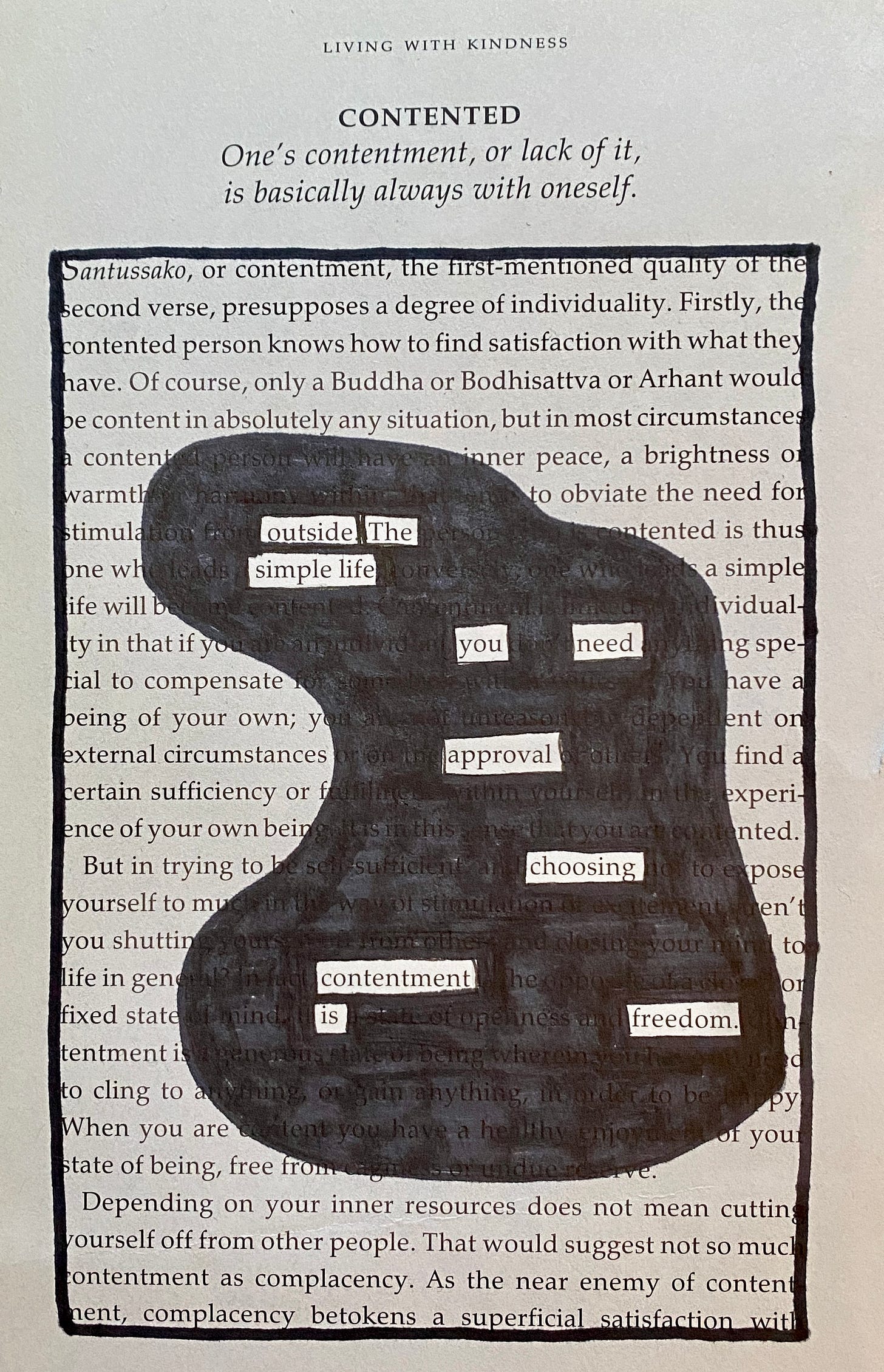 This is a blackout poem made from a page in a dharma book. The poem is called contentment and goes like this, ‘Outside the simple life, you need approval. Choosing contentment is freedom. 