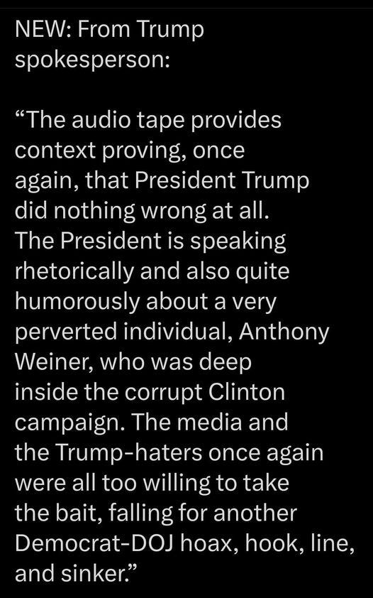 May be an image of text that says 'NEW: From Trump spokesperson: "The audio tape provides context proving, once again, that President Trumo did nothing wrong at all. The President is speaking rhetorically and also quite humorously about a very perverted individual, Anthony Weiner, who was deep inside the corrupt Clinton campaign. The media and the Trump-haters once again were all too willing to take the bait, falling for another Democrat-DOJ -DOJ hoax, hook, line, and sinker."'