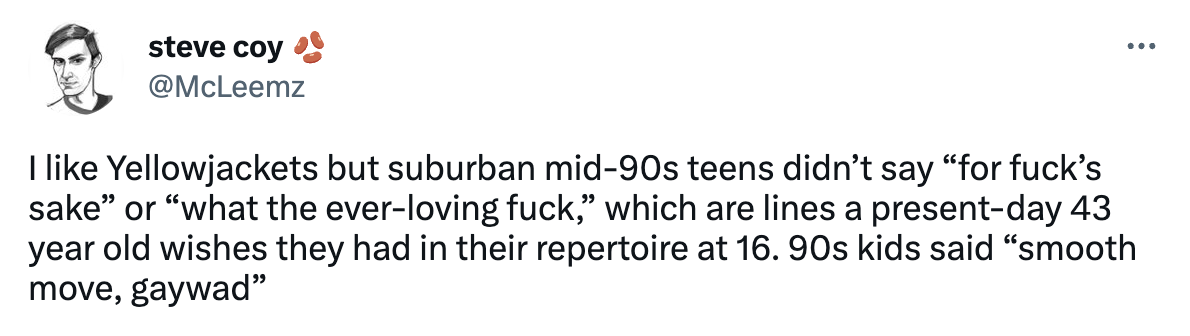 A tweet from steve coy (@mcleemz) that says "I like Yellowjackets but suburban mid-90s teens didn’t say “for fuck’s sake” or “what the ever-loving fuck,” which are lines a present-day 43 year old wishes they had in their repertoire at 16. 90s kids said “smooth move, gaywad”"