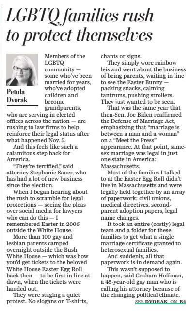 LGBTQ families rush to protect themselves The Washington Post19 Nov 2024Petula Dvorak ALLISON ROBBERT/THE WASHINGTON POST Advocates on both sides of the reproductive rights spectrum gather on the two-year anniversary of the Dobbs decision in January. Members of the LGBTQ community — some who’ve been married for years, who’ve adopted children and become grandparents, who are serving in elected offices across the nation — are rushing to law firms to help reinforce their legal status after what happened Nov. 5.  And this feels like such a calamitous step back for America.  “They’re terrified,” said attorney Stephanie Sauer, who has had a lot of new business since the election.  When I began hearing about the rush to scramble for legal protections — seeing the pleas over social media for lawyers who can do this — I remembered Easter in 2006 outside the White House.  More than 100 gay and lesbian parents camped overnight outside the Bush White House — which was how you’d get tickets to the beloved White House Easter Egg Roll back then — to be first in line at dawn, when the tickets were handed out.  They were staging a quiet protest. No slogans on T-shirts, chants or signs.  They simply wore rainbow leis and went about the business of being parents, waiting in line to see the Easter Bunny — packing snacks, calming tantrums, pushing strollers. They just wanted to be seen.  That was the same year that then-sen. Joe Biden reaffirmed the Defense of Marriage Act, emphasizing that “marriage is between a man and a woman” on a “Meet the Press” appearance. At that point, samesex marriage was legal in just one state in America: Massachusetts.  Most of the families I talked to at the Easter Egg Roll didn’t live in Massachusetts and were legally held together by an array of paperwork: civil unions, medical directives, second-parent adoption papers, legal name changes.  It took an entire (costly) legal team and a folder for these families to get what a single marriage certificate granted to heterosexual families.  And suddenly, all that paperwork is in demand again.  This wasn’t supposed to happen, said Graham Hoffman, a 45-year-old gay man who is calling his attorney because of the changing political climate.  Nearly a decade ago, same-sex couples celebrated on the steps of the Supreme Court when their right to love and marry who they want became the law of the nation in 2015.  The United States has made huge leaps in support of the LGBTQ community at the ballot box, with gay, bisexual, lesbian and transgender officials serving openly and proudly in state legislatures, in the nation’s Congress and the president’s Cabinet.  And yet in one election, a fading fear has come roaring back.  “Just look at Roe v. Wade,” Hoffman said. “I mean, nobody thought that would be overturned.”  So nothing feels safe and permanent anymore.  “We won’t sugarcoat this — last night’s election results were incredibly detrimental to the cause of equality,” Lambda Legal CEO Kevin Jennings said in a statement a day after the election.  “There is no doubt that many of us feel scared, angry, and perhaps demoralized. And we are not naive: we are entering a seriously dangerous period,” Jennings said.  Lambda Legal, the ACLU and dozens of advocates promised they will fight for LGBTQ rights and equality in the coming years. But the folks calling law firms for help aren’t waiting.  “People are worried and are looking for help protecting their individual rights and their families,” said Cassidy Stoneback, the LGBTQ+ outreach coordinator for the Geller Law Group, where Sauer also works, and where scores of emails have been pouring in over the past two weeks.  The firm is well-known for having an LGBTQ law specialist, and I checked in with them to see what they’re hearing.  The numbers of inquiries have been “jarring,” said Rebecca Geller, president and CEO of the firm.  “I had another consultation yesterday with a same-sex couple looking to create a power of attorney and medical directive because they are worried about their legal rights,” Geller said. “It is heartbreaking.”  The truth is, a lot of protections for the community were only won very recently, Stoneback said, “so they are not as entrenched in our legal systems as people may think.”  And this means that changes both nationally and locally can have a big impact on the community, she said.  It’s not an overreaction. It was forecast in Dobbs v. Jackson Women’s Health Organization, the 2022 Supreme Court ruling that rolled back reproductive rights, that LGBTQ rights would be targeted.  In his opinion, Supreme Court Justice Clarence Thomas suggested revisiting Obergefell v. Hodges, the 2015 case that made same-sex marriage legal across the nation. “The question would remain whether other constitutional provisions guarantee the myriad rights that our substantive due process cases have generated,” he wrote.  President-elect Donald Trump’s campaign was studded with transphobic rhetoric.  “We remember 2016,” said Cathy Renna, communications director for the National LGBTQ Task Force. “Literally, the day he took office, everything on the White House website that was LGBTQ disappeared.”  I met Renna back in 2006, in that line outside the White House for the Easter Egg Roll. She brought her daughter, Rosemary, to the event.  Over the years, we’ve been in touch to discuss increasing LGBTQ rights across the nation, as the patchwork of states offering safety and security were slowly stitched together under federal law to cover the entire nation. Most of our conversations were celebratory.  And now, we’re back to talking about fear again.  This is what Sauer is hearing at her law office every day. She’s hearing from people who are suddenly having to imagine that their whole marriage, their whole family unit, what they “intended to carry forward forever and ever,” ceases to exist.  “It’s wildly stressful for people and they are scared,” she said. “They are legitimately scared.”  Article Name:LGBTQ families rush to protect themselves Publication:The Washington Post Author:Petula Dvorak Start Page:B1 End Page:B1