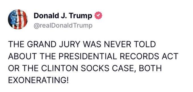 May be an image of text that says 'Donald J. Trump @realDonaldTrump THE GRAND JURY WAS NEVER TOLD ABOUT THE PRESIDENTIAL RECORDS ACT OR THE CLINTON SOCKS CASE, BOTH EXONERATING!'