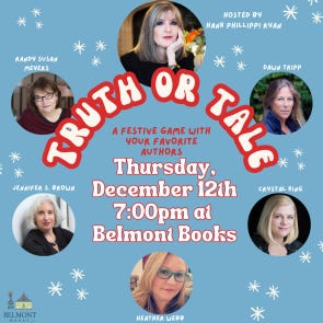 Truth or Tale: A Festive Game with Your Favorite Authors! Hosted by Hank Phillippi Ryan, and featuring Randy Susan Meyers, Jennifer S. Brown, Heather Webb, Crystal King, and Dawn Tripp. Thursday, December 12th at 7pm at Belmont Books. Authors headshots on a baby blue background and text about the event.