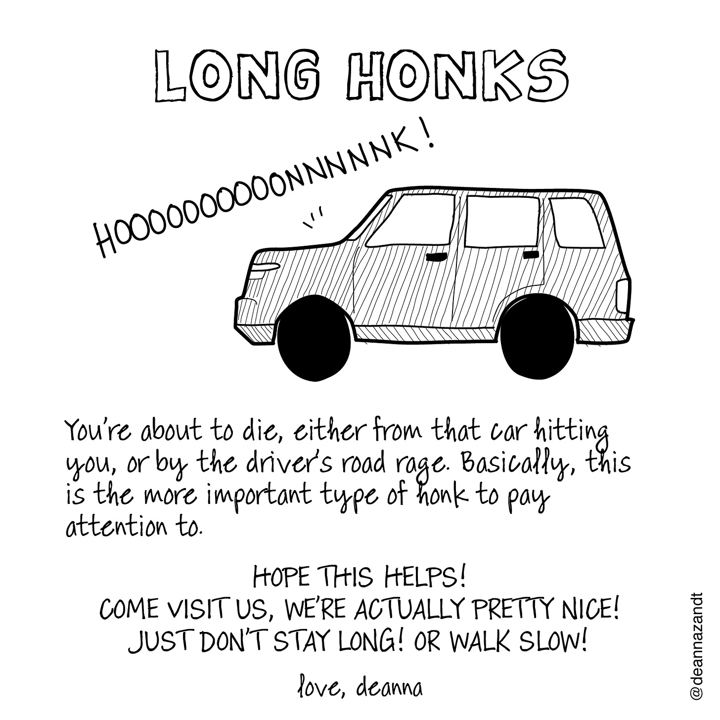 Slide 3: LONG HONKS. A line drawing of a large SUV with the word, "HOOOOOOOONNNNK!" coming from its hood. This text is below it: You’re about to die, either from that car hitting you, or by the driver’s road rage. Basically, this is the more important type of honk to pay attention to.   HOPE THIS HELPS! COME VISIT US, WE’RE ACTUALLY PRETTY NICE! JUST DON’T STAY LONG! OR WALK SLOW!  love, deanna