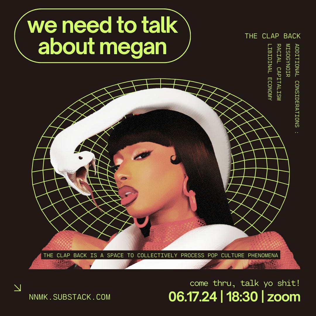 a poster for june 17th’s clap back. it is a brown square image with neon green text and digital design accents featuring an image of black rap artist megan thee stallion who is depicted from the bust up. megan is wearing a red fishnet long sleeve shirt, large red earrings, deep burgundy lip liner and red lipstick. she has brown skin and straight long black hair with bangs. a large white snake is loosely wrapped around her neck and its face is in front of hers. the snake’s mouth is open wide, presenting its thin tongue and sharp fangs. the neon green text reads: “the clap back / we need to talk about megan / additional considerations: misogynoir, racial capitalism, libidinal economy / the clap back is a space to collectively process pop culture phenomena / come thru, talk yo shit! / 06.17.24, 18:30, zoom / nnmk.substack.com