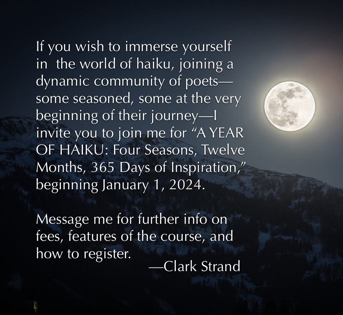 May be an image of text that says 'If you wish to immerse yourself in the world of haiku, joining a dynamic community of poets- some seasoned, some at the very beginning of their journey- invite you to join me for "A YEAR OF HAIKU: Four Seasons, Twelve Months, 365 Days of Inspiration," beginning January 1, 2024. Message me for further info on fees, features of the course, and how to register. -Clark Strand'