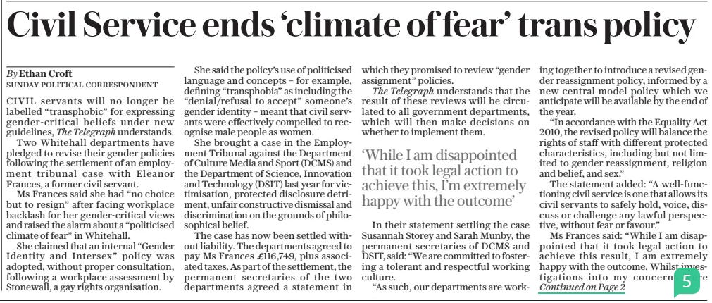 Civil Service ends ‘climate of fear’ trans policy The Sunday Telegraph12 Jan 2025By Ethan Croft CIVIL servants will no longer be labelled “transphobic” for expressing gender-critical beliefs under new guidelines, The Telegraph understands.  Two Whitehall departments have pledged to revise their gender policies following the settlement of an employment tribunal case with Eleanor Frances, a former civil servant.  Ms Frances said she had “no choice but to resign” after facing workplace backlash for her gender-critical views and raised the alarm about a “politicised climate of fear” in Whitehall.  She claimed that an internal “Gender Identity and Intersex” policy was adopted, without proper consultation, following a workplace assessment by Stonewall, a gay rights organisation.  She said the policy’s use of politicised language and concepts – for example, defining “transphobia” as including the “denial/refusal to accept” someone’s gender identity – meant that civil servants were effectively compelled to recognise male people as women.  She brought a case in the Employment Tribunal against the Department of Culture Media and Sport (DCMS) and the Department of Science, Innovation and Technology (DSIT) last year for victimisation, protected disclosure detriment, unfair constructive dismissal and discrimination on the grounds of philosophical belief.  The case has now been settled without liability. The departments agreed to pay Ms Frances £116,749, plus associated taxes. As part of the settlement, the permanent secretaries of the two departments agreed a statement in which they promised to review “gender assignment” policies.  The Telegraph understands that the result of these reviews will be circulated to all government departments, which will then make decisions on whether to implement them.  ‘While I am disappointed that it took legal action to achieve this, I’m extremely happy with the outcome’  In their statement settling the case Susannah Storey and Sarah Munby, the permanent secretaries of DCMS and DSIT, said: “We are committed to fostering a tolerant and respectful working culture.  “As such, our departments are working together to introduce a revised gender reassignment policy, informed by a new central model policy which we anticipate will be available by the end of the year.  “In accordance with the Equality Act 2010, the revised policy will balance the rights of staff with different protected characteristics, including but not limited to gender reassignment, religion and belief, and sex.”  The statement added: “A well-functioning civil service is one that allows its civil servants to safely hold, voice, discuss or challenge any lawful perspective, without fear or favour.”  Ms Frances said: “While I am disappointed that it took legal action to achieve this result, I am extremely happy with the outcome. Whilst investigations into my concerns were  ongoing, I was stripped of my team and responsibilities by individuals who are named in my complaint. I was given unsubstantiated and derogatory feedback including in relation to my approach to EDI [Equity, Diversity and Inclusion].”  Toby Young of the Free Speech Union, who supported Ms Frances’ case, said: “The fact that the civil service has agreed to rip up its trans policy and start again shows just how poorly written it was in the first place.”  Rosie Duffield, the Canterbury MP who was Labour’s most high profile gender-critical figure before she resigned from the party in September, said: “This is a significant victory and incredibly important to all those who have also faced discrimination and silencing at work due to their perfectly mainstream and personal beliefs.  “Many in the civil service and beyond have felt gagged for even questioning policies or practices that are announced across organisations following their expensive membership of outfits such as Stonewall. I hope organisations are beginning to wake up to their responsibilities to allow all employees the right to hold personal beliefs.”  As a civil servant at the two departments, Ms Frances raised concerns about the adoption of politicised language around gender identity and warned that a “self-idenfitication” policy in government buildings effectively gave men access to female single-sex facilities.  She also raised concerns about the role of Stonewall in the drafting of departmental gender identity policies.  Ms Frances took her complaints to Simon Case, the Cabinet Secretary, on behalf of 42 civil servants in 16 different departments. Responsibility for HR policies in Whitehall is delegated to individual departments. A Government spokesman said: “We do not comment on private correspondence.”  Article Name:Civil Service ends ‘climate of fear’ trans policy Publication:The Sunday Telegraph Author:By Ethan Croft Start Page:1 End Page:1