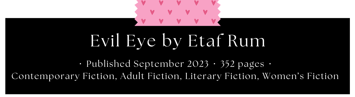 Evil Eye by Etaf Rum  Published September 2023 ⬝ 352 pages ⬝  Contemporary Fiction, Adult Fiction, Literary Fiction, Women’s Fiction