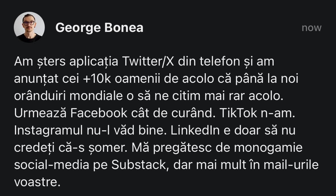 May be an image of 1 person and text that says "George Bo now Am sters aplicația Twitter/X din telefon și am anunțat cei +10k oamenii de acolo că până la noi orânduiri mondiale O să ne citim mai rar rar acolo. Urmează Facebook cât de curând. TikTok n-am. Instagramul nu-l văd bine. Linkedln e doar să nu credeți că-s şomer. Mă pregătesc de monogamie social-media pe pe Substack, dar mai mult în mail-urile mail voastre."