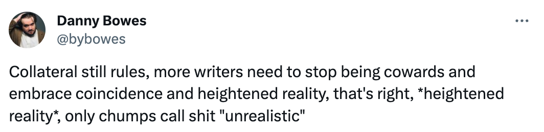 "Collateral still rules, more writers need to stop being cowards and embrace coincidence and heightened reality, that's right, *heightened reality*, only chumps call shit "unrealistic""