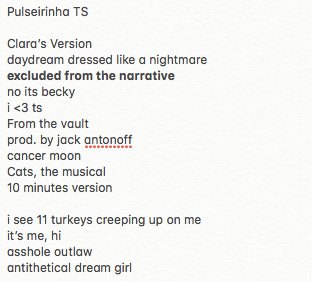 Pulseirinha TS  Clara’s Version daydream dressed like a nightmare excluded from the narrative no its becky i <3 ts From the vault prod. by jack antonoff cancer moon Cats, the musical 10 minutes version  i see 11 turkeys creeping up on me it’s me, hi asshole outlaw antithetical dream girl
