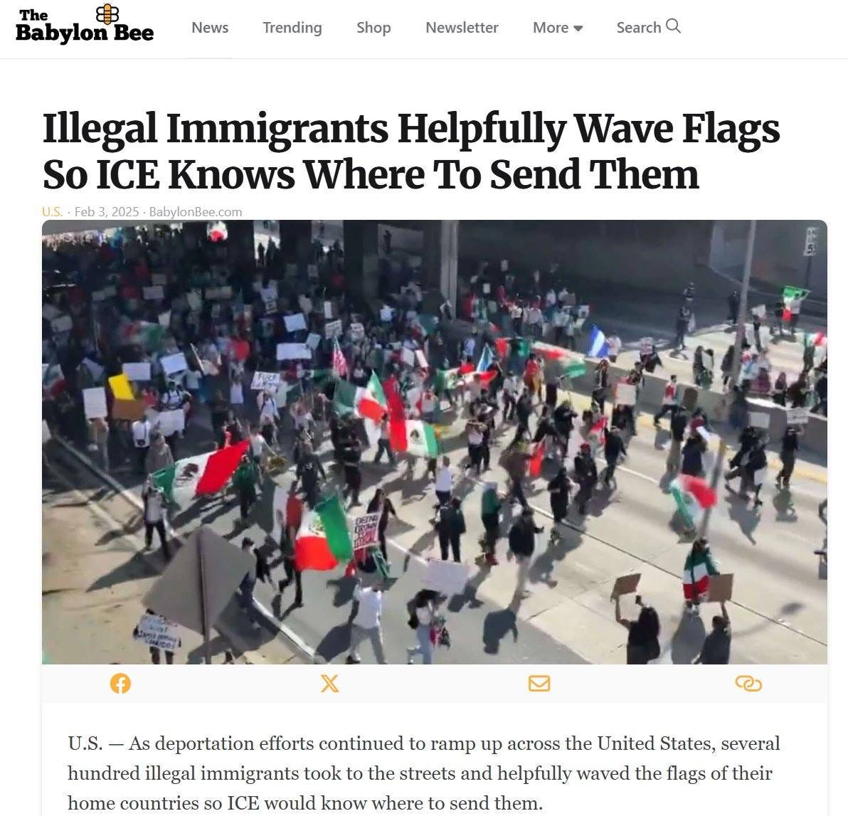 May be an image of 1 person and text that says 'The 8 Babylon Bee News Trending Shop Newsletter More Search Q Illegal Immigrants Helpfully Wave Flags So ICE Knows Where To Send Them U.S. uS.Feb.3,2025-BabylonBee.com Feb 2025 BabylonBee.com f x U.S.- As deportation efforts continued to ramp up across the United States, several hundred illegal immigrants took the streets and helpfully waved the flags of their home countries so ICE would know where to send them.'