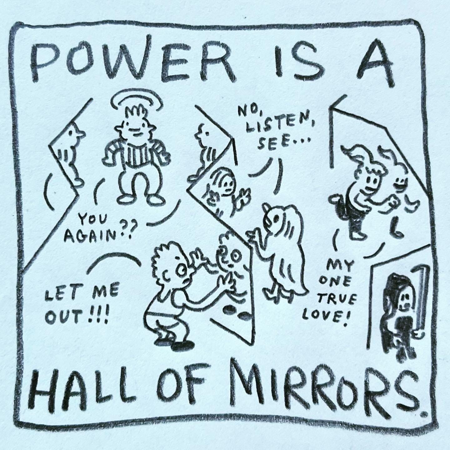 Panel 3: power is a hall of mirrors. Image: four people inside a house of mirrors engage in various ways with their reflections. One, wearing a striped shirt, spins between multiple selves, saying "you again??" One, wearing shorts, places their hands on the mirror and shouts "Let me out!!!" One, wearing a floor length hooded cloak and high heels, argues in the mirror "no, listen, see…" One, running with a ponytail bobbing behind them, calls for ”my one true love"
