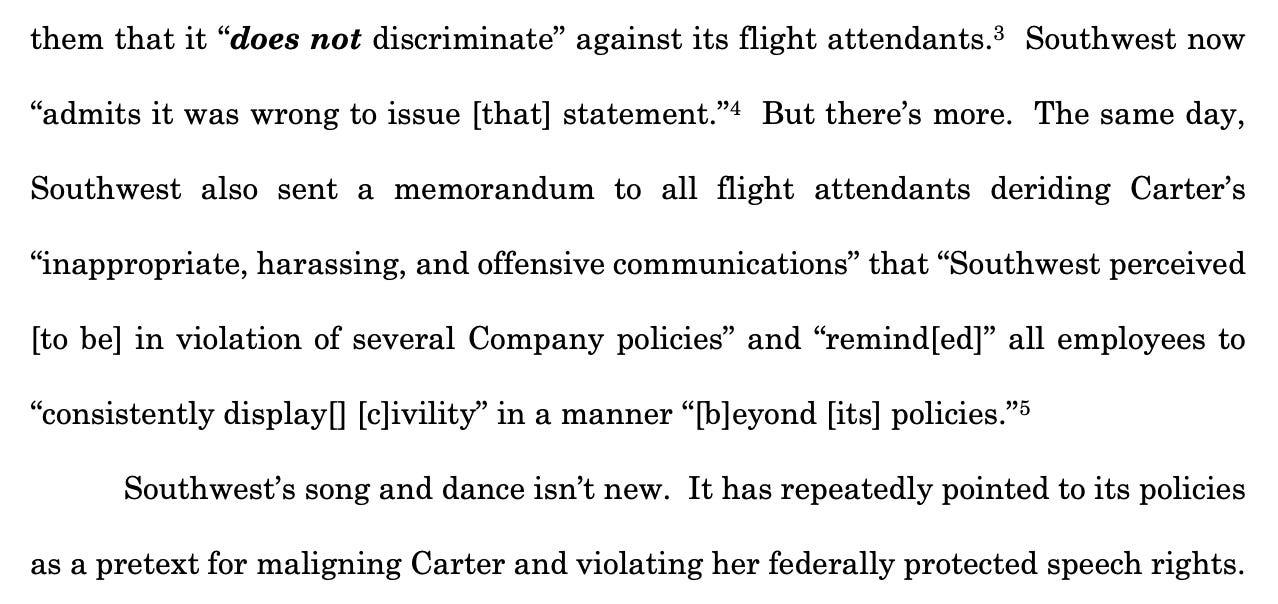them that it “does not discriminate” against its flight attendants.3  Southwest now “admits it was wrong to issue [that] statement.”4  But there’s more. The same day, Southwest also sent a memorandum to all flight attendants deriding Carter’s “inappropriate, harassing, and offensive communications” that “Southwest perceived [to be] in violation of several Company policies” and “remind[ed]” all employees to “consistently display[] [c]ivility” in a manner “[b]eyond [its] policies.”5 Southwest’s song and dance isn’t new. It has repeatedly pointed to its policies as a pretext for maligning Carter and violating her federally protected speech rights.
