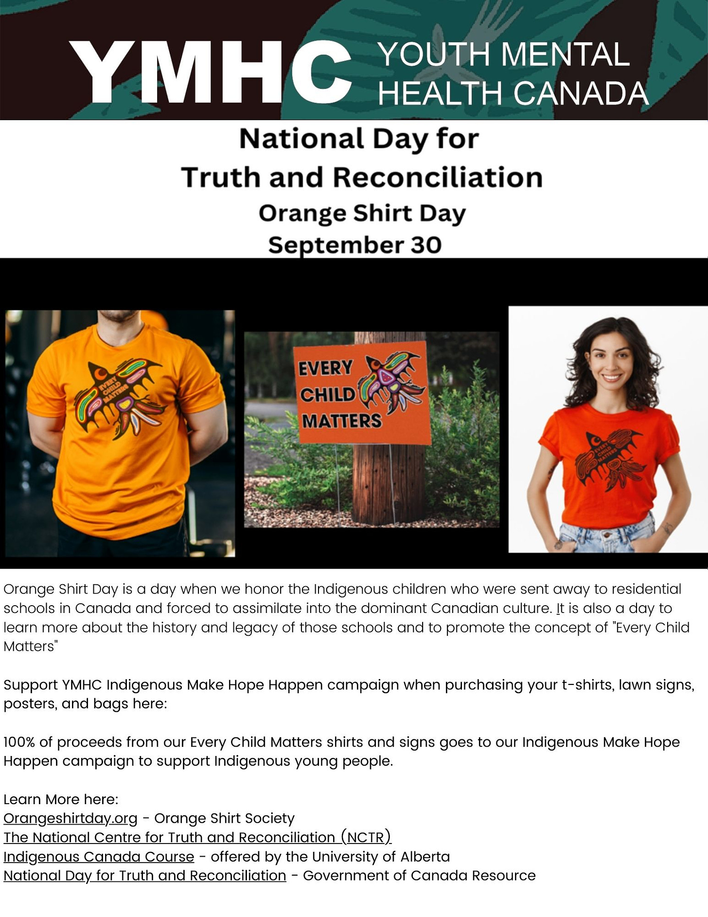 Orange Shirt Day is a day when we honor the Indigenous children who were sent away to residential schools in Canada and forced to assimilate into the dominant Canadian culture. |t is also a day to learn more about the history and legacy of those schools and to promote the concept of "Every Child Matters” Support YMHC Indigenous Make Hope Happen campaign when purchasing your t-shirts, lawn signs, posters, and bags here: 100% of proceeds from our Every Child Matters shirts and signs goes to our Indigenous Make Hope Happen campaign to support Indigenous young people. Learn More here: Orangeshirtday.org - Orange Shirt Society The National Centre for Truth and Reconciliation (NCTR). Indigenous Canada Course - offered by the University of Alberta National Day for Truth and Reconciliation - Government of Canada Resource 
