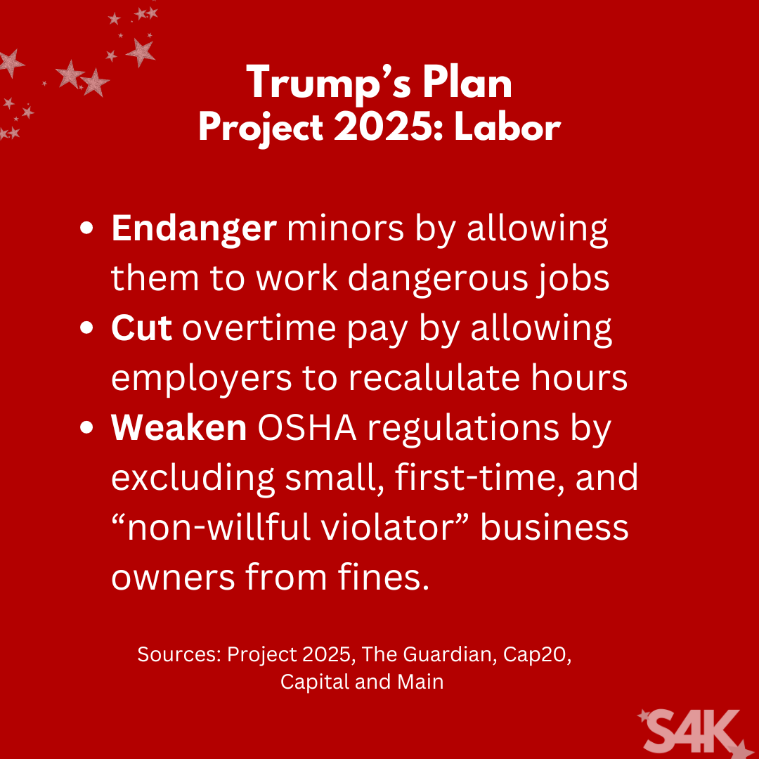 A red graphic with all-white text. The title reads “Trump’s Plan” with a subtitle saying “Project 2025: Labor” Below it is a bullet-point list that reads as follows: Endanger minors by allowing them to work dangerous jobs, jeopardize overtime pay by allowing employers to recalculate hours, and weaken OSHA regulations by excluding, small, first-time, and “non-willful violator” business owners from fines In smaller text beneath that is the sources list which reads as follows: Project 2025, The Guardian, Cap20, and Capital and Main. In the lower right-hand corner is the Swifties for Kamala logo, S4K. In the upper left-hand corner is a grouping of stars in various sizes