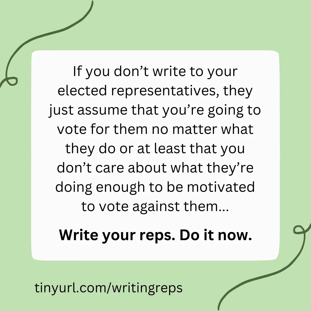 If you don’t write to your elected representatives, they just assume that you’re going to vote for them no matter what they do or at least that you don’t care about what they’re doing enough to be motivated to vote against them... Write your reps. Do it now. tinyurl.com/writingreps