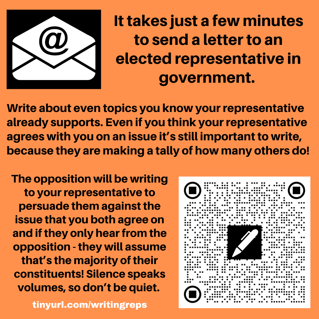 Image has an email icon, an envelope with @ sign and also a QR code with a pen shape on it. The text reads. It takes just a few minutes to send a letter to an elected representative in government. Write about even topics you know your representative already supports. Even if you think your representative agrees with you on an issue it’s still important to write, because they are making a tally of how many others do! The opposition will be writing to your representative to persuade them against the issue that you both agree on and if they only hear from the opposition - they will assume that’s the majority of their constituents! Silence speaks volumes, so don’t be quiet. tinyurl.com/writingreps