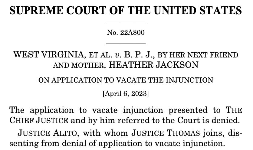 SUPREME COURT OF THE UNITED STATES No. 22A800 WEST VIRGINIA, ET AL. v. B. P. J., BY HER NEXT FRIEND AND MOTHER, HEATHER JACKSON ON APPLICATION TO VACATE THE INJUNCTION [April 6, 2023] The application to vacate injunction presented to THE CHIEF JUSTICE and by him referred to the Court is denied. JUSTICE ALITO, with whom JUSTICE THOMAS joins, dissenting from denial of application to vacate injunction. 