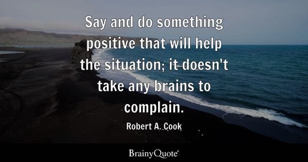 Say and do something positive that will help the situation; it doesn't take any brains to complain. - Robert A. Cook
