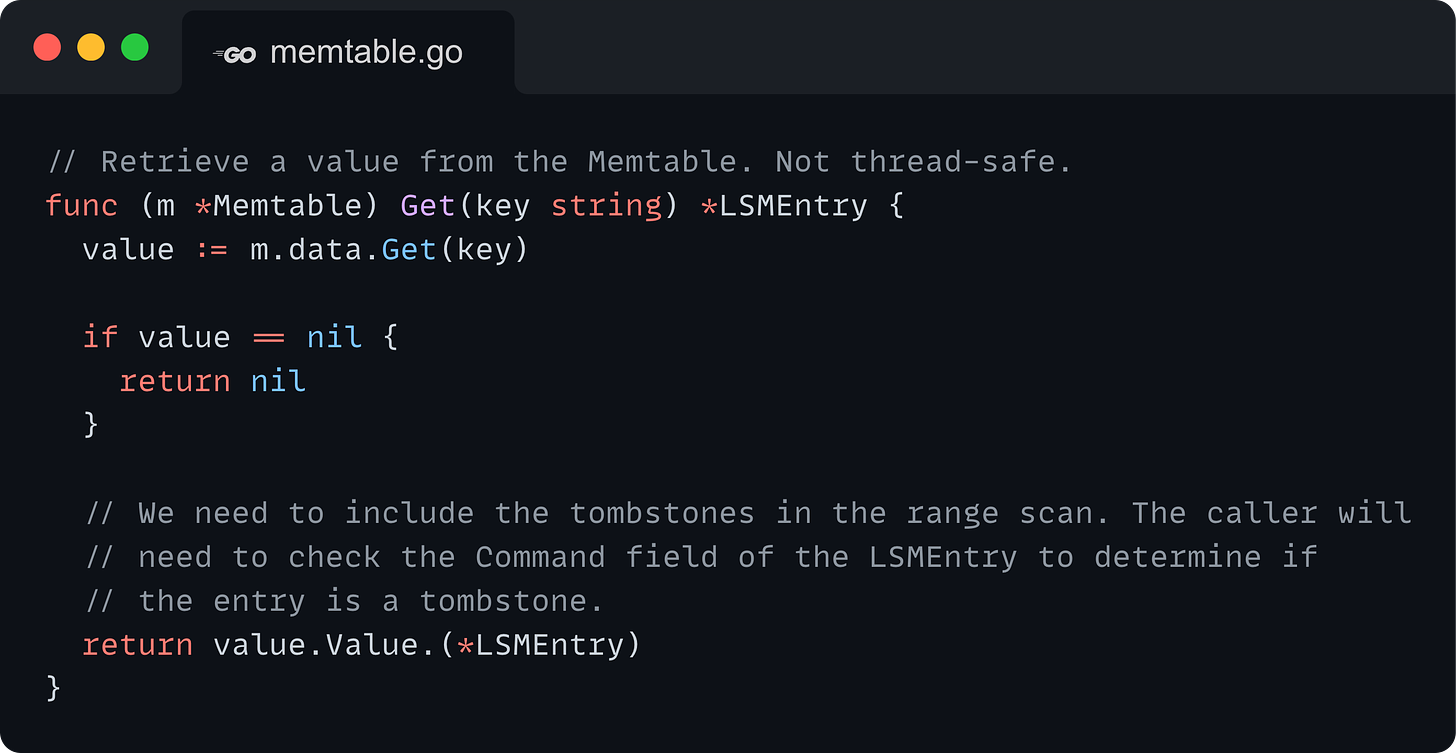 // Retrieve a value from the Memtable. Not thread-safe. func (m *Memtable) Get(key string) *LSMEntry { 	value := m.data.Get(key)  	if value == nil { 		return nil 	}  	// We need to include the tombstones in the range scan. The caller will 	// need to check the Command field of the LSMEntry to determine if 	// the entry is a tombstone. 	return value.Value.(*LSMEntry) }