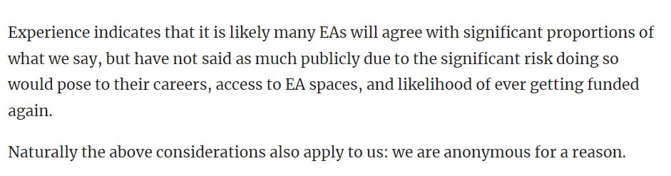 Experience indicates that it is likely many EAs will agree with significant proportions of what we say, but have not said as much publicly due to the significant risk doing so would pose to their careers, access to EA spaces, and likelihood of ever getting funded again.  Naturally the above considerations also apply to us: we are anonymous for a reason.