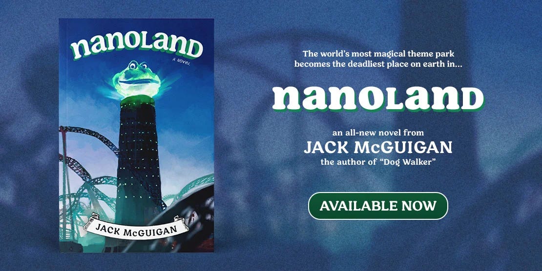 The world's most magical theme park becomes the world's deadliest in...NANOLAND an all-new novel by Jack McGuigan author of Dog Walker available for preorder!