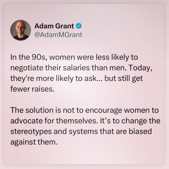 Adam Grant: “In the 90s, women were less likely to negotiate their salaries than men. Today’, they’re more likely to ask… but still get fewer raises. The solution is not to encourage women to advocate for themselves. It’s to change the stereotypes and systems that are biased agains them.”