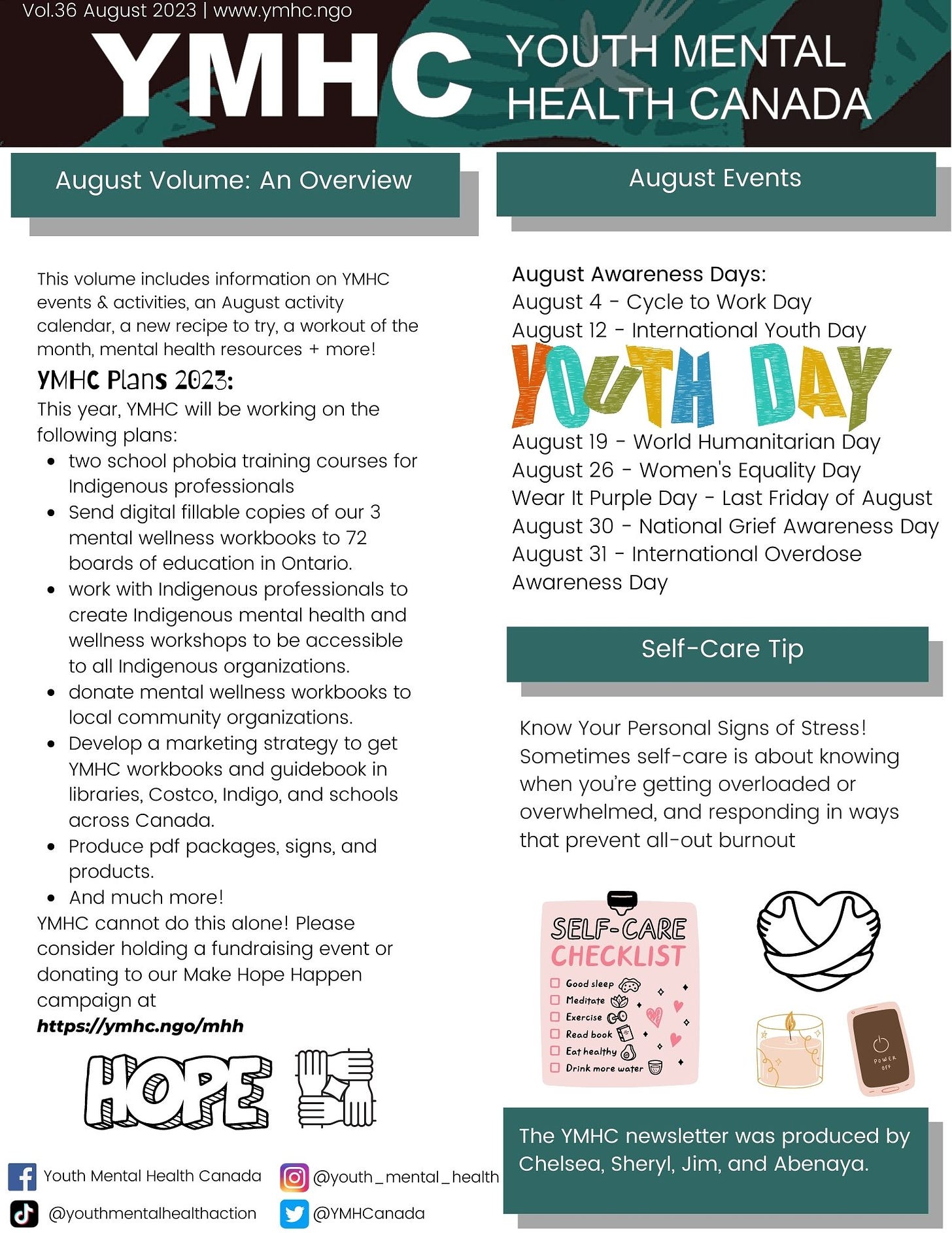 Know Your Personal Signs of Stress! Sometimes self-care is about knowing when you’re getting overloaded or overwhelmed, and responding in ways that prevent all-out burnout This volume includes information on YMHC events & activities, an August activity calendar, a new recipe to try, a workout of the month, mental health resources + more!  YMHC Plans 2023: This year, YMHC will be working on the following plans: two school phobia training courses for Indigenous professionals Send digital fillable copies of our 3 mental wellness workbooks to 72 boards of education in Ontario.  work with Indigenous professionals to create Indigenous mental health and wellness workshops to be accessible to all Indigenous organizations. donate mental wellness workbooks to local community organizations. Develop a marketing strategy to get YMHC workbooks and guidebook in libraries, Costco, Indigo, and schools across Canada. Produce pdf packages, signs, and products.  And much more!  YMHC cannot do this alone! Please consider holding a fundraising event or donating to our Make Hope Happen campaign at  https://ymhc.ngo/mhh Self-Care Tip August Awareness Days:  August 4 - Cycle to Work Day August 12 - International Youth Day    August 19 - World Humanitarian Day August 26 - Women's Equality Day Wear It Purple Day - Last Friday of August August 30 - National Grief Awareness Day  August 31 - International Overdose Awareness Day