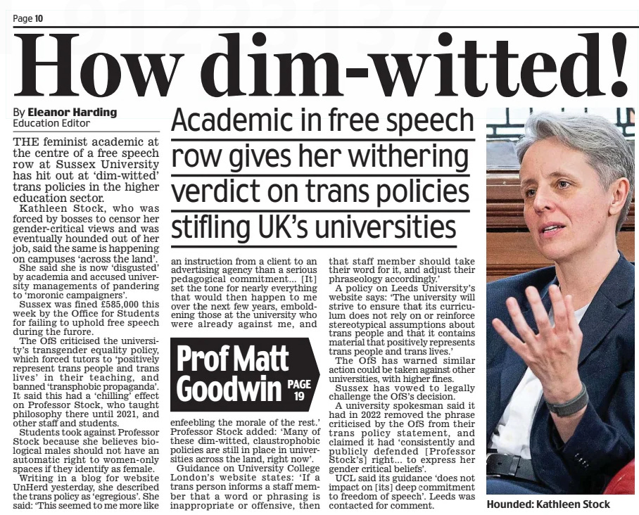 How dim-witted! Academic in free speech row gives her withering verdict on trans policies stifling UK’s universities Daily Mail28 Mar 2025By Eleanor Harding Education Editor THE feminist academic at the centre of a free speech row at Sussex University has hit out at ‘dim-witted’ trans policies in the higher education sector.  Kathleen Stock, who was forced by bosses to censor her gender-critical views and was eventually hounded out of her job, said the same is happening on campuses ‘across the land’.  She said she is now ‘disgusted’ by academia and accused university managements of pandering to ‘moronic campaigners’.  Sussex was fined £585,000 this week by the Office for Students for failing to uphold free speech during the furore.  The OfS criticised the university’s transgender equality policy, which forced tutors to ‘positively represent trans people and trans lives’ in their teaching, and banned ‘transphobic propaganda’. It said this had a ‘chilling’ effect on Professor Stock, who taught philosophy there until 2021, and other staff and students.  Students took against Professor Stock because she believes biological males should not have an automatic right to women-only spaces if they identify as female.  Writing in a blog for website UnHerd yesterday, she described the trans policy as ‘egregious’. She said: ‘This seemed to me more like an instruction from a client to an advertising agency than a serious pedagogical commitment... [It] set the tone for nearly everything that would then happen to me over the next few years, emboldening those at the university who were already against me, and enfeebling the morale of the rest.’ Professor Stock added: ‘Many of these dim-witted, claustrophobic policies are still in place in universities across the land, right now’.  Guidance on University College London’s website states: ‘If a trans person informs a staff member that a word or phrasing is inappropriate or offensive, then that staff member should take their word for it, and adjust their phraseology accordingly.’  A policy on Leeds University’s website says: ‘The university will strive to ensure that its curriculum does not rely on or reinforce stereotypical assumptions about trans people and that it contains material that positively represents trans people and trans lives.’  The OfS has warned similar action could be taken against other universities, with higher fines.  Sussex has vowed to legally challenge the OfS’s decision.  A university spokesman said it had in 2022 removed the phrase criticised by the OfS from their trans policy statement, and claimed it had ‘consistently and publicly defended [Professor Stock’s] right... to express her gender critical beliefs’.  UCL said its guidance ‘does not impact on [its] deep commitment to freedom of speech’. Leeds was contacted for comment.  Article Name:How dim-witted! Publication:Daily Mail Author:By Eleanor Harding Education Editor Start Page:10 End Page:10
