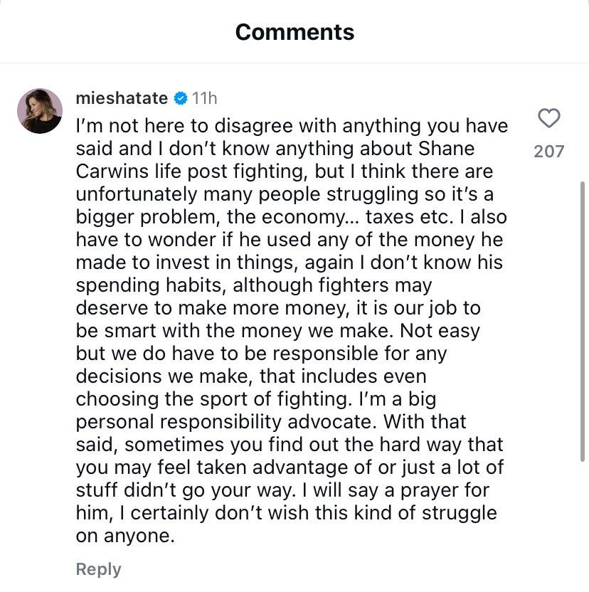 Miesha Tate: I’m not here to disagree with anything you have said and I don’t know anything about Shane Carwins life post fighting, but I think there are unfortunately many people struggling so it’s a bigger problem, the economy… taxes etc. I also have to wonder if he used any of the money he made to invest in things, again I don’t know his spending habits, although fighters may deserve to make more money, it is our job to be smart with the money we make. Not easy but we do have to be responsible for any decisions we make, that includes even choosing the sport of fighting. I’m a big personal responsibility advocate. With that said, sometimes you find out the hard way that you may feel taken advantage of or just a lot of stuff didn’t go your way. I will say a prayer for him, I certainly don’t wish this kind of struggle on anyone.