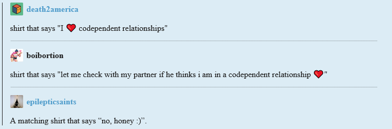 A screenshot of a tumblr post. The original post by death2america reads: "shirt that says 'I heart codependent relationships'. User boibortion reblogs it with the addition "shirt that says 'let me check with my partner if he thinks i am in a codependent relationship (heart emoji)". another reblog by epilepticsaints adds: "A matching shirt that says 'no, honey :)'."