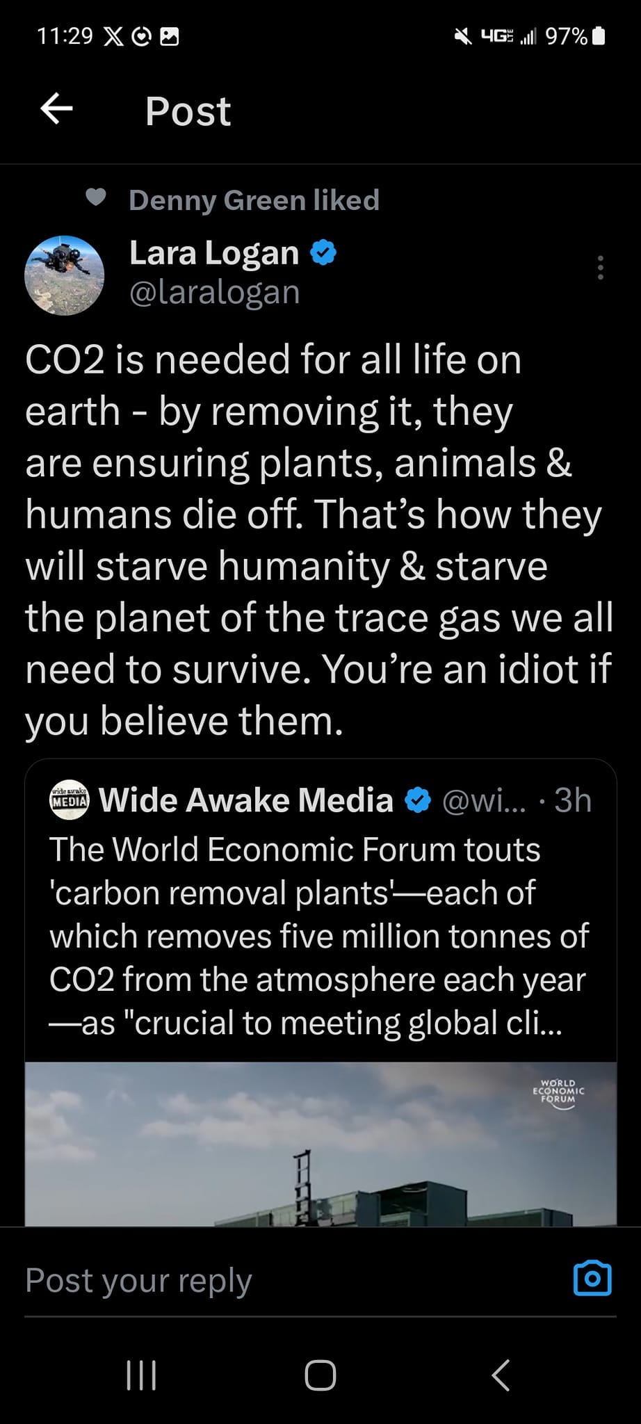 May be an image of text that says '4G 97% Post Denny Green liked Lara Logan @laralogan CO2 is needed for all life on earth- by removing it, they are ensuring plants, animals & humans die off. That's how they will starve humanity & starve the planet of the trace gas we all need to survive. You're an idiot if you believe them. @wi.... 3h MEDIA Wide Awake Media The World Economic Forum touts 'carbon removal plants' -each of which removes five million tonnes of CO2 from the atmosphere each year -as "crucial to meeting global cli... Û rep Post your'