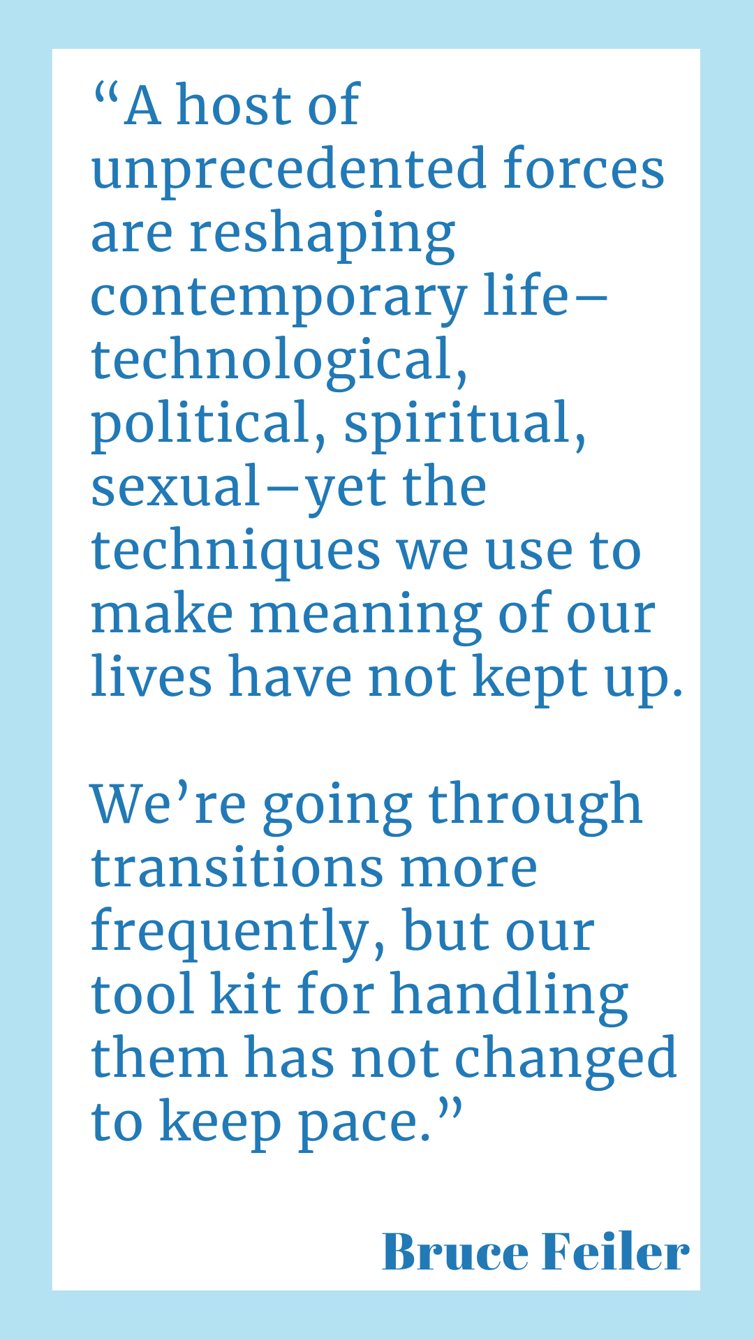 “A host of unprecedented forces are reshaping contemporary life–technological, political, spiritual, sexual–yet the techniques we use to make meaning of our lives have not kept up. We’re going through transitions more frequently, but our toolkit for handling them has not changed to keep pace,” according to Bruce Feiler.