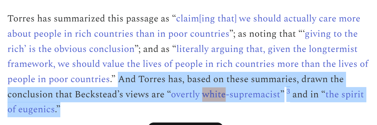 Torres has summarized this passage as “claim[ing that] we should actually care more about people in rich countries than in poor countries”; as noting that “‘giving to the rich’ is the obvious conclusion”; and as “literally arguing that, given the longtermist framework, we should value the lives of people in rich countries more than the lives of people in poor countries.” And Torres has, based on these summaries, drawn the conclusion that Beckstead’s views are “overtly white-supremacist”3 and in “the spirit of eugenics.”