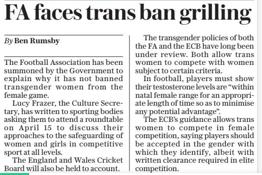 FA faces trans ban grilling The Daily Telegraph21 Mar 2024By Ben Rumsby The Football Association has been summoned by the Government to explain why it has not banned transgender women from the female game.  Lucy Frazer, the Culture Secretary, has written to sporting bodies asking them to attend a roundtable on April 15 to discuss their approaches to the safeguarding of women and girls in competitive sport at all levels.  The England and Wales Cricket Board will also be held to account.  The transgender policies of both the FA and the ECB have long been under review. Both allow trans women to compete with women subject to certain criteria.  In football, players must show their testosterone levels are “within natal female range for an appropriate length of time so as to minimise any potential advantage”.  The ECB’S guidance allows trans women to compete in female competition, saying players should be accepted in the gender with which they identify, albeit with written clearance required in elite competition.  Article Name:FA faces trans ban grilling Publication:The Daily Telegraph Author:By Ben Rumsby Start Page:3 End Page:3