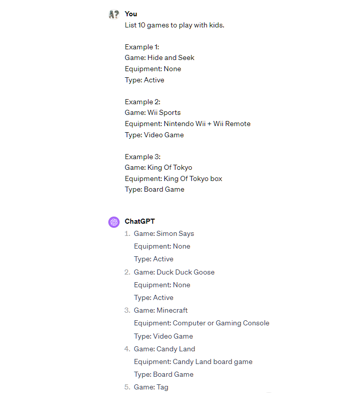 List 10 games to play with kids.  Example 1: Game: Hide and Seek Equipment: None Type: Active  Example 2: Game: Wii Sports Equipment: Nintendo Wii + Wii Remote Type: Video Game  Example 3: Game: King Of Tokyo Equipment: King Of Tokyo box Type: Board Game ChatGPT Game: Simon Says Equipment: None Type: Active  Game: Duck Duck Goose Equipment: None Type: Active  Game: Minecraft Equipment: Computer or Gaming Console Type: Video Game  Game: Candy Land Equipment: Candy Land board game Type: Board Game  Game: Tag