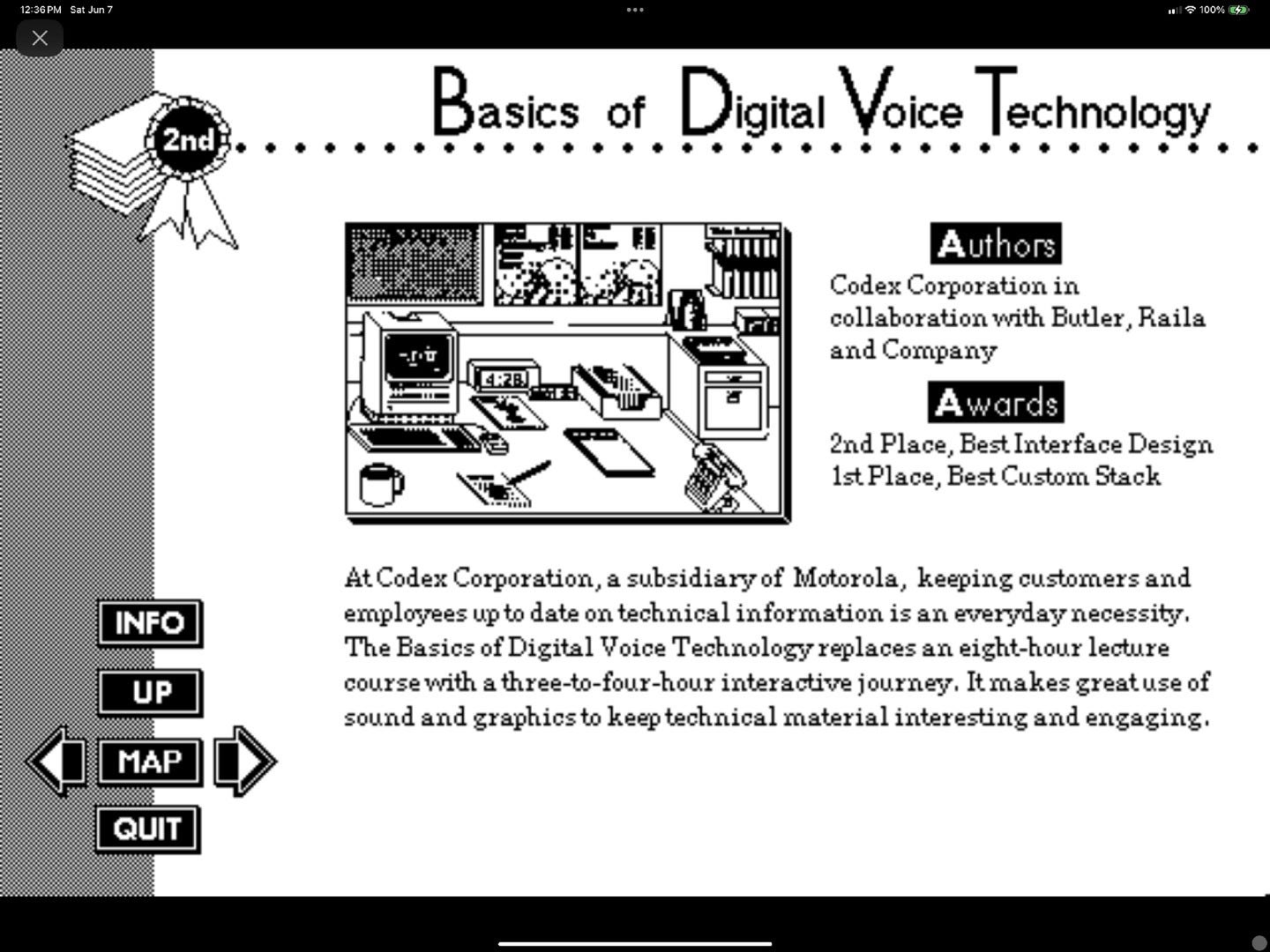 May be an image of blueprint, screen, microphone, magazine, crossword puzzle and text that says '3GPM Junt ရ 100 2nd ......Basics Basics of Digital Voice Technology 4:2B Authors Codex Corporation in collaboration with Butler, Raila and Company INFO wards 2nd Place, BestInterface Design 1stPlace, Best Custom Stack UP MAP At Codex Corporation, subsidiaryof Motorola, keeping customers and employees up to date on technical information is an everyday necessity. The Basics of Digital Voice Technology replaces A eight-hour lecture course with three-to-four-hour interactive journey, It makes greatuse of sound and graphics to keep technical material interesting and engaging. QUIT'