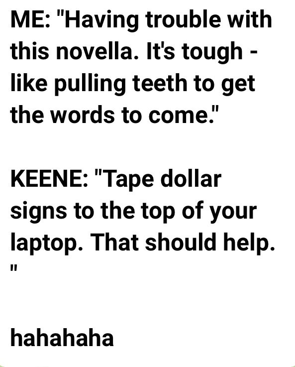 Me: "I'm having trouble writing this novella. It's like pulling teeth getting the words to come." Keene: "Tape dollar signs to the top of your laptop. That should help."