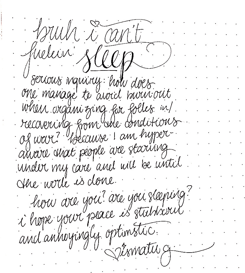 grainy cursive on dotted lines, reading: bruh i can’t fuckin’ sleep. serious inquiry: how does one manage to avoid burn-out when organziing for folks in/recovering from the conditions of war? because I am hyper-aware that people are starving under my care and will be until the work is done. how are you? are you sleeping? I hope your peace is stubborn and annoyingly optimistic. <3 ismatu g.
