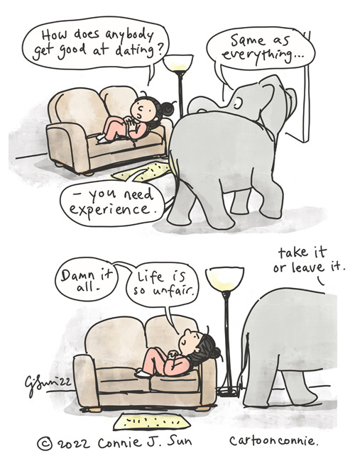 Elephant Experience Two-panel borderless comic of a girl with a bun, lounging on a couch, as an elephant casually walks by. In panel 1, she wonders out loud, "How does anybody get good at dating?" Elephant answers matter-of-factly, "Same as everything...you need experience." In panel 2, she looks up at the ceiling in frustration and says, "Damn it all. Life is so unfair." Elephant is already halfway off-frame and says, "Take it or leave it." Elephant comic strip, webcomic by Connie Sun, cartoonconnie