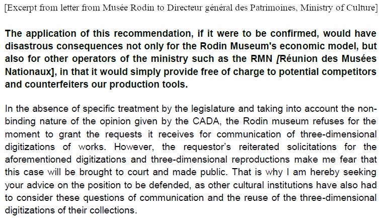 The application of this recommendation, if it were to be confirmed, would have disastrous consequences not only for the Rodin Museum's economic model, but also for other operators of the ministry such as the RMN in that it would simply provide free of charge to potential competitors and counterfeiters our production tools. In the absence of specific treatment by the legislature and taking into account the non-binding nature of the opinion given by the CADA, the Rodin museum refuses for the moment to grant the requests it receives for communication of 3D digitizations of works. However, the requestor’s reiterated solicitations for the aforementioned digitizations and 3D reproductions make me fear that this case will be brought to court and made public. That is why I am hereby seeking your advice on the position to be defended, as other cultural institutions have also had to consider these questions of communication and the reuse of the 3D digitizations of their collections.