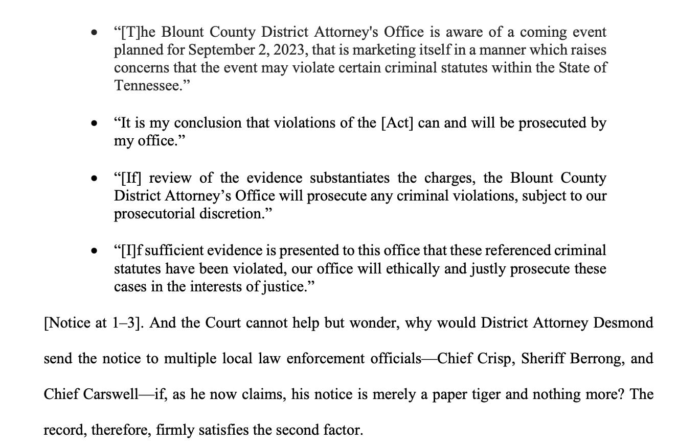 “[T]he Blount County District Attorney's Office is aware of a coming event planned for September 2, 2023, that is marketing itself in a manner which raises concerns that the event may violate certain criminal statutes within the State of Tennessee.” • “It is my conclusion that violations of the [Act] can and will be prosecuted by my office.” • “[If] review of the evidence substantiates the charges, the Blount County District Attorney’s Office will prosecute any criminal violations, subject to our prosecutorial discretion.” • “[I]f sufficient evidence is presented to this office that these referenced criminal statutes have been violated, our office will ethically and justly prosecute these cases in the interests of justice.” [Notice at 1–3]. And the Court cannot help but wonder, why would District Attorney Desmond send the notice to multiple local law enforcement officials—Chief Crisp, Sheriff Berrong, and Chief Carswell—if, as he now claims, his notice is merely a paper tiger and nothing more? The record, therefore, firmly satisfies the second factor.
