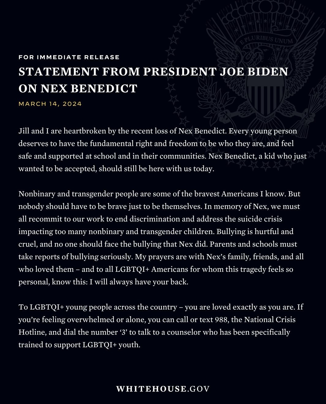 FOR IMMEDIATE RELEASE  STATEMENT FROM PRESIDENT JOE BIDEN ON NEX BENEDICT MARCH 14, 2024  Jill and I are heartbroken by the recent loss of Nex Benedict. Every young person deserves to have the fundamental right and freedom to be who they are, and feel safe and supported at school and in their communities. Nex Benedict, a kid who just wanted to be accepted, should still be here with us today.  Nonbinary and transgender people are some of the bravest Americans I know. But nobody should have to be brave just to be themselves. In memory of Nex, we must all recommit to our work to end discrimination and address the suicide crisis impacting too many nonbinary and transgender children. Bullying is hurtful and cruel, and no one should face the bullying that Nex did. Parents and schools must take reports of bullying seriously. My prayers are with Nex's family, friends, and all who loved them – and to all LGBTQI+ Americans for whom this tragedy feels so personal, know this: I will always have your back.  To LGBTQI+ young people across the country – you are loved exactly as you are. If you're feeling overwhelmed or alone, you can call or text 988, the National Crisis Hotline, and dial the number '3' to talk to a counselor who has been specifically trained to support LGBTQI+ youth.  WHITEHOUSE.GOV
