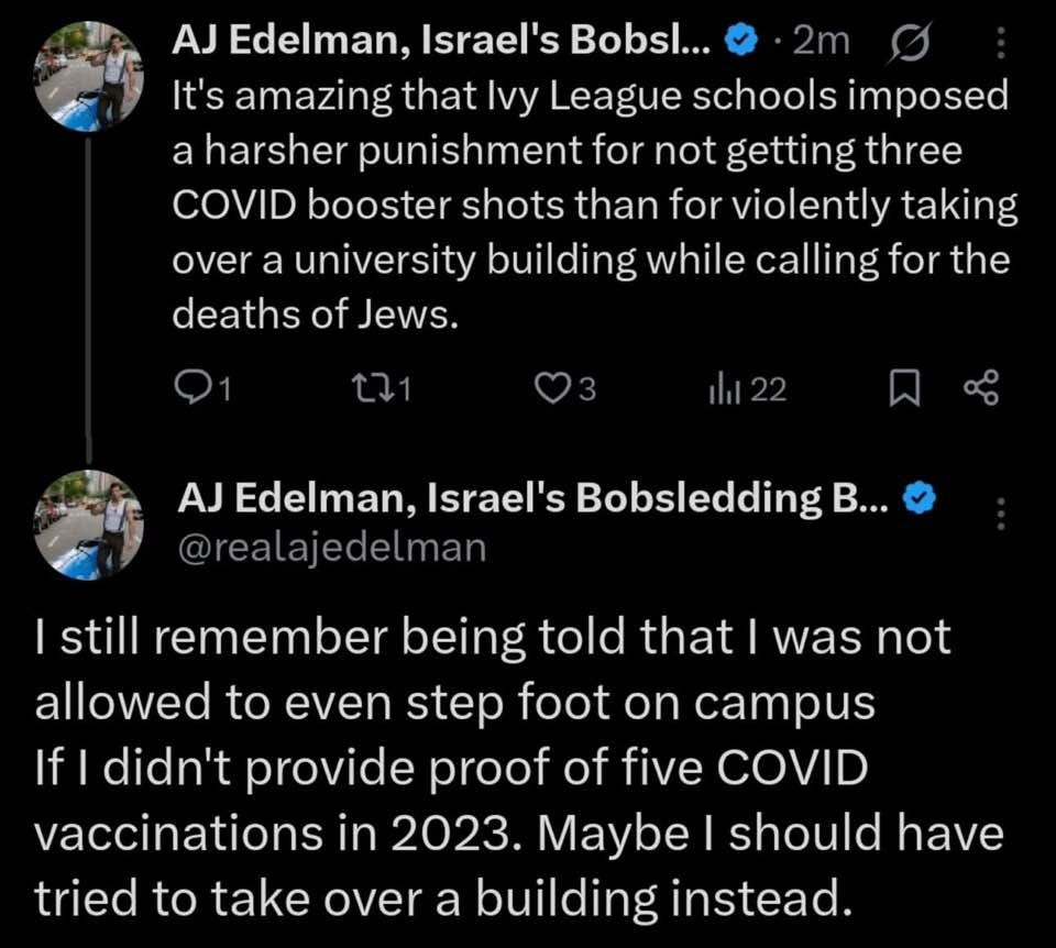 May be an image of 3 people and text that says 'AJ Edelman, Israel's Bobsl... 2m It's amazing that Ivy League schools imposed a harsher punishment for not getting three COVID booster shots than for violently taking over a university building while calling for the deaths of Jews. C71 AJ Edelman, Israel's Bobsledding B... @realajedelman I still remember being told that| was not allowed to even step foot on campus If didn't provide proof of five COVID vaccinations in 2023. Maybe should have tried to take over a building instead.'