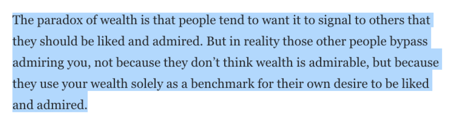 The paradox of wealth is that people tend to want it to signal to others that they should be liked and admired. But in reality those other people bypass admiring you, not because they don’t think wealth is admirable, but because they use your wealth solely as a benchmark for their own desire to be liked and admired.