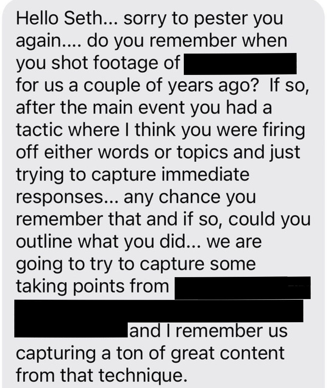 Hello Seth... sorry to pester you again.... do you remember when you shot footage of [Redacted] for us a couple of years ago? If so, after the main event you had a tactic where I think you were firing off either words or topics and just trying to capture immediate responses... any chance you remember that and if so, could you outline what you did... we are going to try to capture some talking points from [Redacted] and I remember us capturing a ton of great content from that technique.