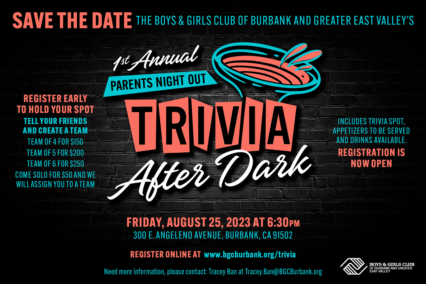 May be an image of text that says 'SAVE THE DATE THE BOYS & GIRLS CLUB OF BURBANK AND GREATER EAST VALLEY'S pst Annual PARENTS NIGHT OUT REGISTER EARLY HOLD YOUR SPOT TELL YOUR FRIENDS AND CREATE ATEAM TEAM OF FOR $150 TRIVIA TEAMOF5FOR$200 TEAMOF6FOR$250 CM WILLSSIG YOUTOATEAM After Dark FRIDAY, AUGUST 25, 2023 AT 6:30PM 300 .ANGELENO AVENUE, BURBANK, A91502 INCLUDES TRIVIA SPOT, APPETIZERS O BE SERVED AND DRINKS AVAI LABLE. REGISTRATIONIS NOW OPEN Need REGISTERONLINEAT www.bgcburbank.org/trivia information, please contact: BOYS & GIRLS BO CLUB EA'
