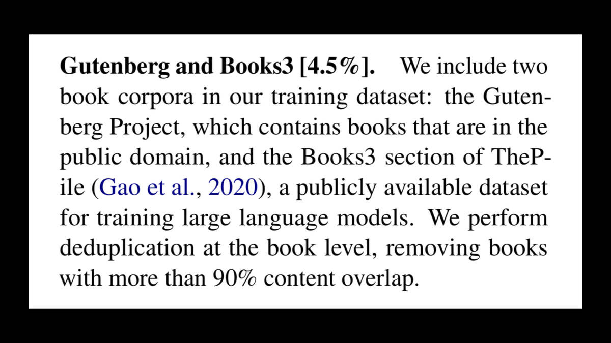 Gutenberg and Books3 [4.5%]. We include two
book corpora in our training dataset: the Guten-
berg Project, which contains books that are in the
public domain, and the Books3 section of ThePile (Gao et al., 2020), a publicly available dataset
for training large language models. We perform
deduplication at the book level, removing books
with more than 90% content overlap.