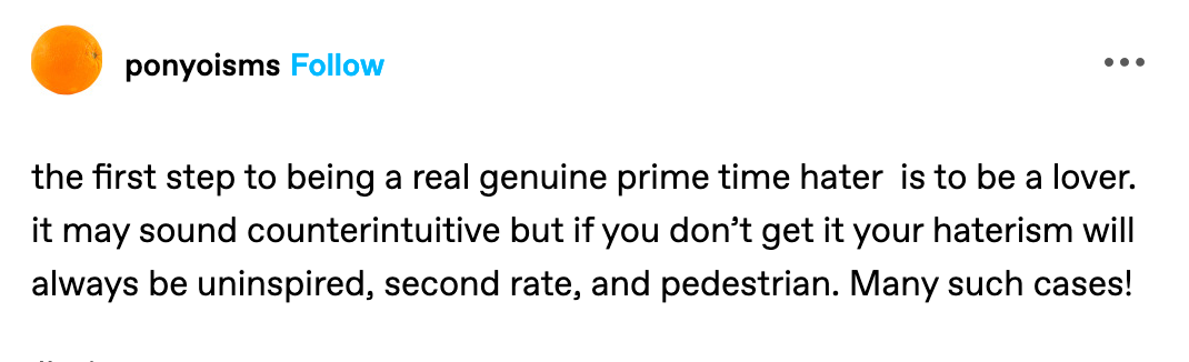 the first step to being a real genuine prime time hater  is to be a lover. it may sound counterintuitive but if you don’t get it your haterism will always be uninspired, second rate, and pedestrian. Many such cases! (from ponyoisms on tumblr)